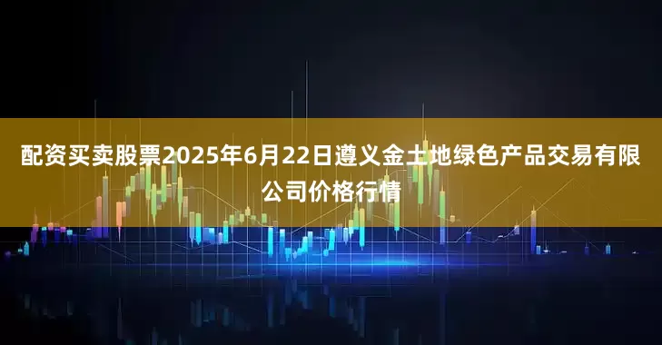 配资买卖股票2025年6月22日遵义金土地绿色产品交易有限公司价格行情