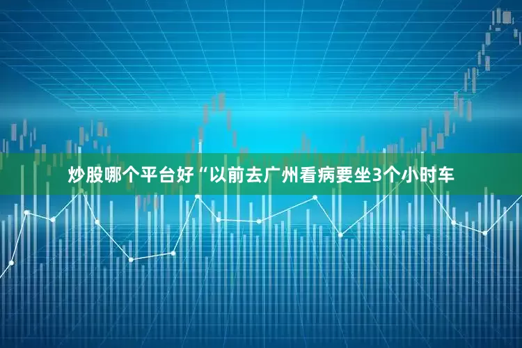 炒股哪个平台好“以前去广州看病要坐3个小时车