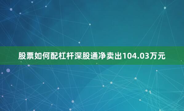 股票如何配杠杆深股通净卖出104.03万元