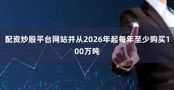 配资炒股平台网站并从2026年起每年至少购买100万吨