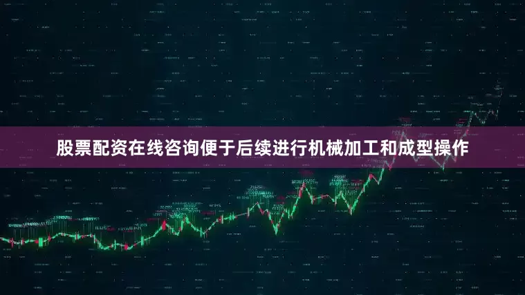 股票配资在线咨询便于后续进行机械加工和成型操作
