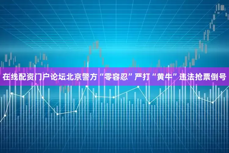 在线配资门户论坛北京警方“零容忍”严打“黄牛”违法抢票倒号