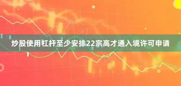 炒股使用杠杆至少安排22宗高才通入境许可申请