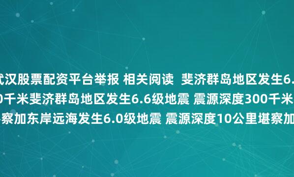 武汉股票配资平台举报 相关阅读  斐济群岛地区发生6.6级地震 震源深度300千米斐济群岛地区发生6.6级地震 震源深度300千米    17  07-25 08:14     堪察加东岸远海发生6.0级地震 震源深度10公里堪察加东岸远海发生6.0级地震 震源深度10公里    0  07-25 07:37     堪察加东岸远海发生6.6级地震 震源深度10千米堪察加东岸远海发生6.6级地震