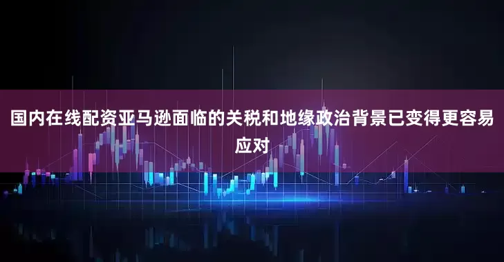 国内在线配资亚马逊面临的关税和地缘政治背景已变得更容易应对