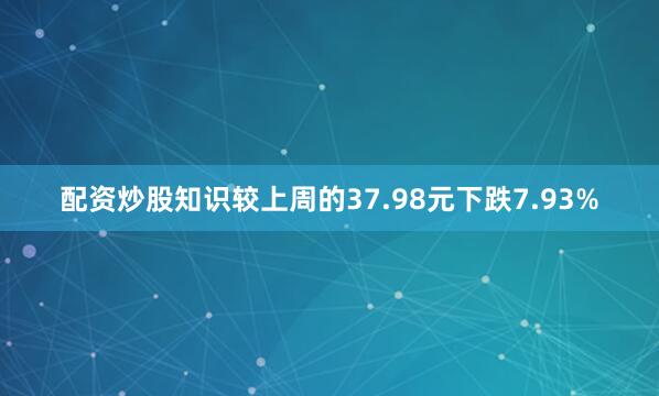 配资炒股知识较上周的37.98元下跌7.93%