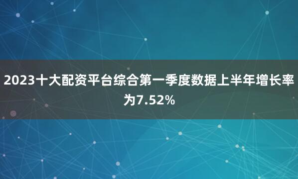 2023十大配资平台综合第一季度数据上半年增长率为7.52%