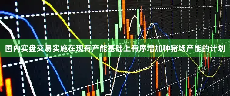 国内实盘交易实施在现有产能基础上有序增加种猪场产能的计划