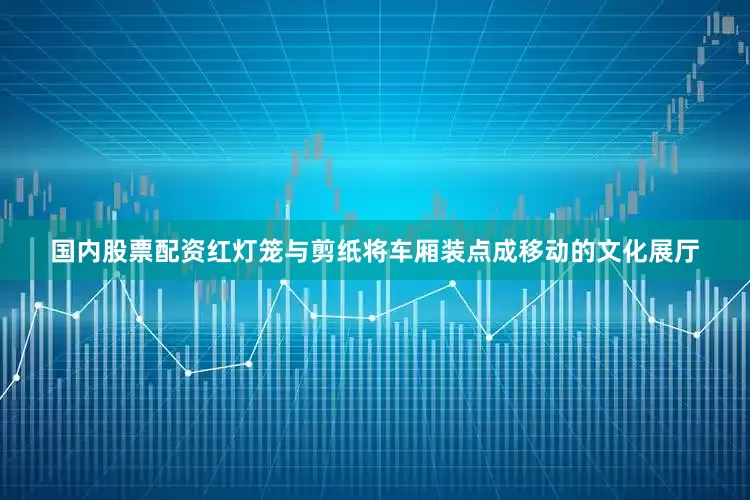 国内股票配资红灯笼与剪纸将车厢装点成移动的文化展厅