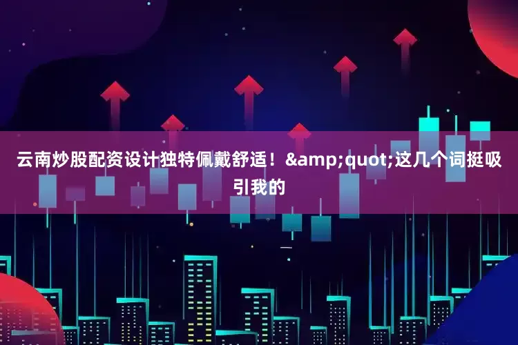 云南炒股配资设计独特佩戴舒适！"这几个词挺吸引我的