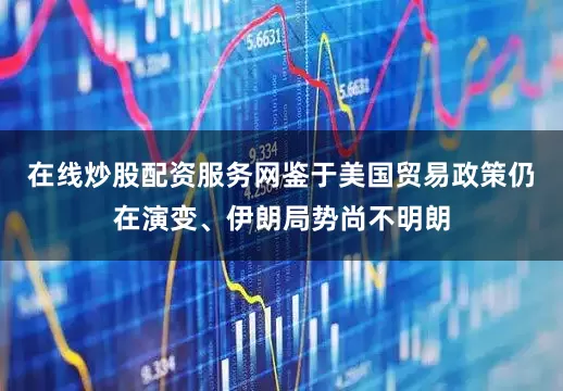 在线炒股配资服务网鉴于美国贸易政策仍在演变、伊朗局势尚不明朗