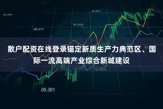 散户配资在线登录锚定新质生产力典范区、国际一流高端产业综合新城建设