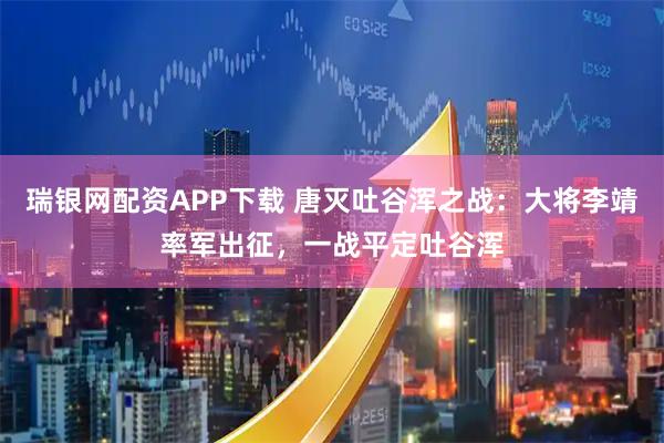 瑞银网配资APP下载 唐灭吐谷浑之战：大将李靖率军出征，一战平定吐谷浑