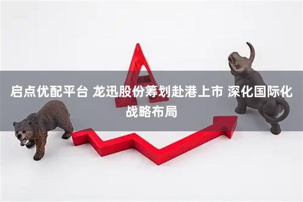 启点优配平台 龙迅股份筹划赴港上市 深化国际化战略布局