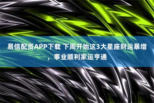 易信配资APP下载 下周开始这3大星座财运暴增，事业顺利家运亨通