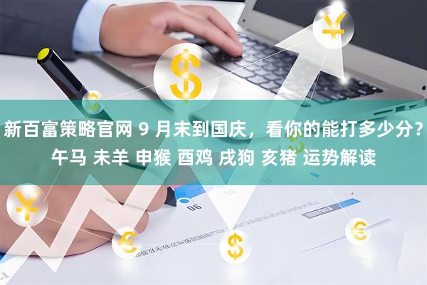 新百富策略官网 9 月末到国庆，看你的能打多少分？午马 未羊 申猴 酉鸡 戌狗 亥猪 运势解读