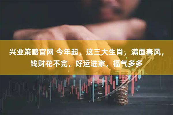 兴业策略官网 今年起，这三大生肖，满面春风，钱财花不完，好运进家，福气多多