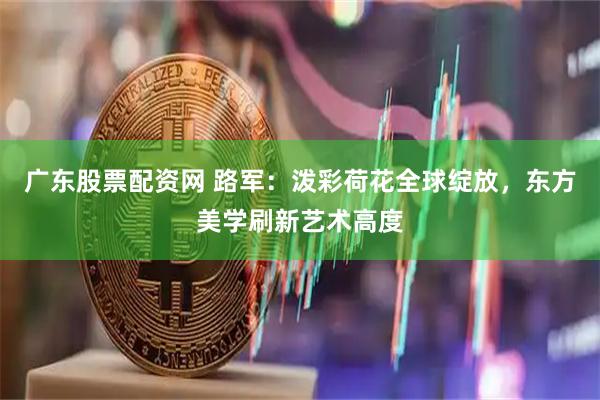 广东股票配资网 路军：泼彩荷花全球绽放，东方美学刷新艺术高度