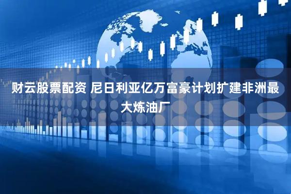 财云股票配资 尼日利亚亿万富豪计划扩建非洲最大炼油厂