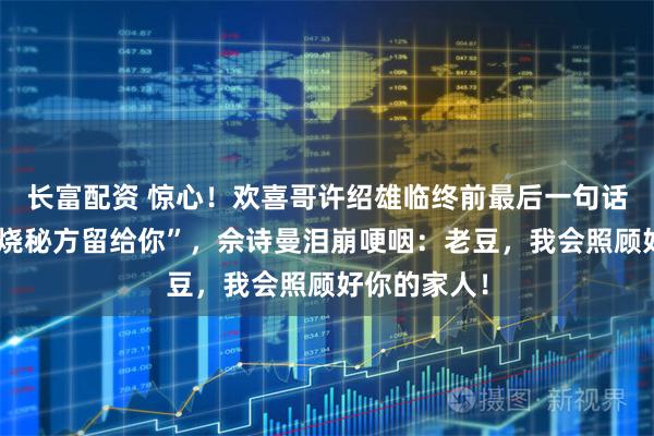 长富配资 惊心！欢喜哥许绍雄临终前最后一句话竟是”把叉烧秘方留给你”，佘诗曼泪崩哽咽：老豆，我会照顾好你的家人！