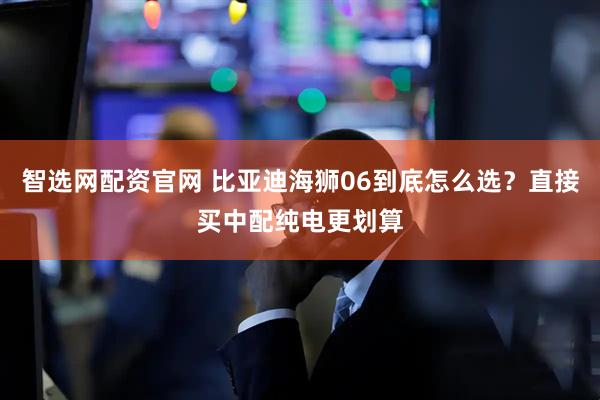 智选网配资官网 比亚迪海狮06到底怎么选？直接买中配纯电更划算