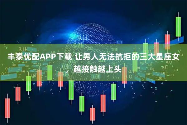 丰泰优配APP下载 让男人无法抗拒的三大星座女，越接触越上头