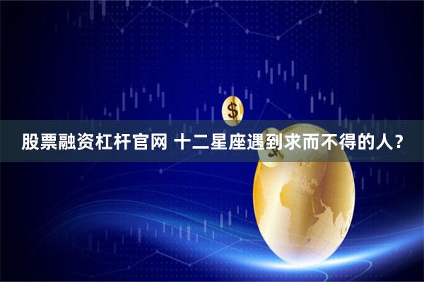 股票融资杠杆官网 十二星座遇到求而不得的人？