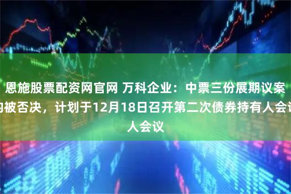 恩施股票配资网官网 万科企业：中票三份展期议案均被否决，计划于12月18日召开第二次债券持有人会议