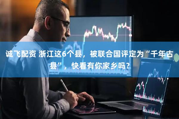 诚飞配资 浙江这6个县，被联合国评定为“千年古县”，快看有你家乡吗？
