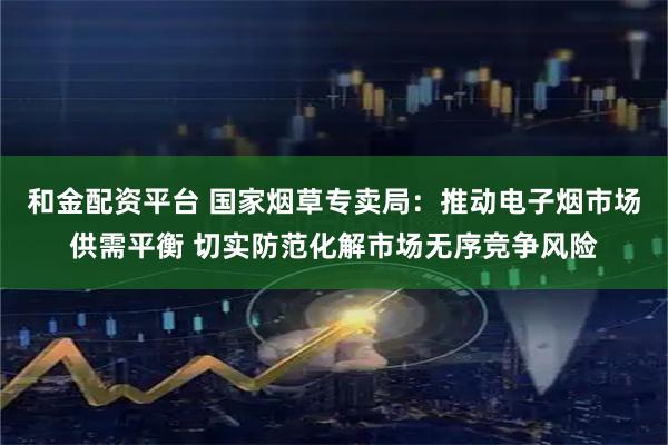 和金配资平台 国家烟草专卖局：推动电子烟市场供需平衡 切实防范化解市场无序竞争风险