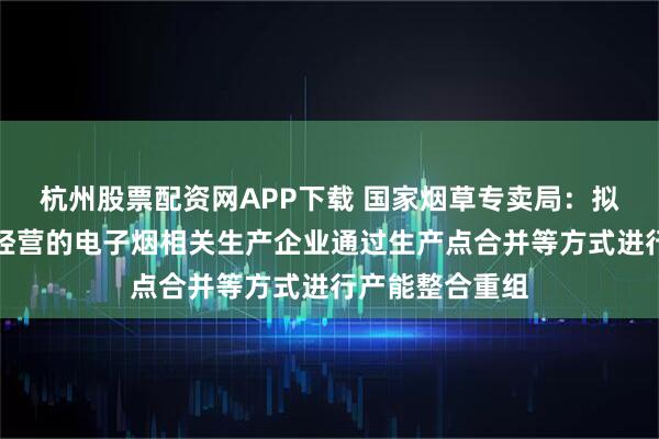 杭州股票配资网APP下载 国家烟草专卖局：拟允许合法合规经营的电子烟相关生产企业通过生产点合并等方式进行产能整合重组