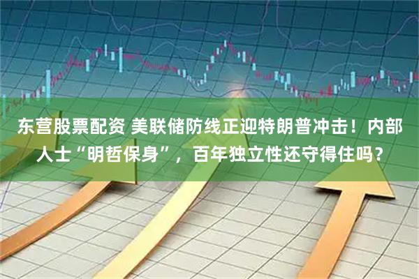 东营股票配资 美联储防线正迎特朗普冲击！内部人士“明哲保身”，百年独立性还守得住吗？