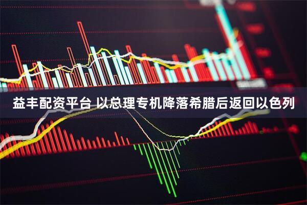 益丰配资平台 以总理专机降落希腊后返回以色列