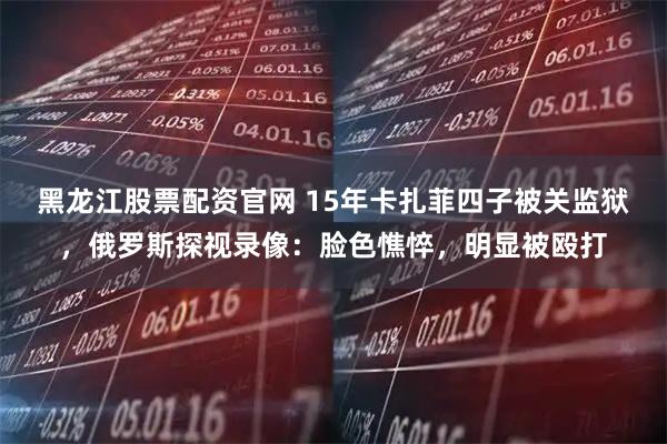 黑龙江股票配资官网 15年卡扎菲四子被关监狱，俄罗斯探视录像：脸色憔悴，明显被殴打