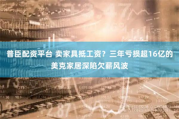 普臣配资平台 卖家具抵工资？三年亏损超16亿的美克家居深陷欠薪风波