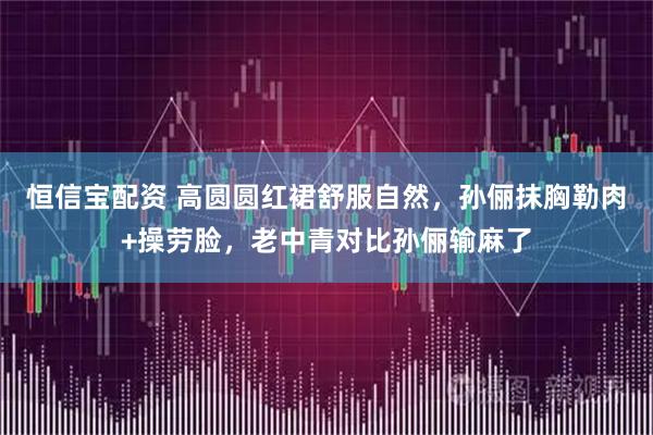 恒信宝配资 高圆圆红裙舒服自然，孙俪抹胸勒肉+操劳脸，老中青对比孙俪输麻了