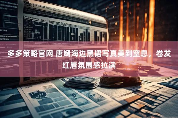多多策略官网 唐嫣海边黑裙写真美到窒息，卷发红唇氛围感拉满
