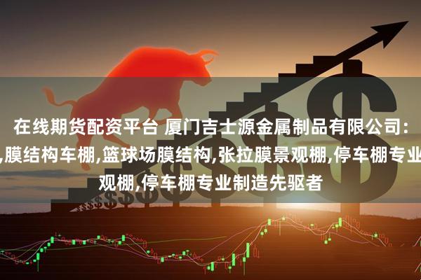 在线期货配资平台 厦门吉士源金属制品有限公司：张拉膜雨棚,膜结构车棚,篮球场膜结构,张拉膜景观棚,停车棚专业制造先驱者