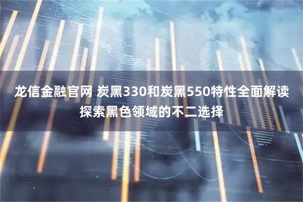 龙信金融官网 炭黑330和炭黑550特性全面解读探索黑色领域的不二选择