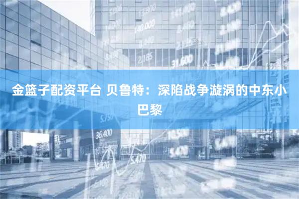 金篮子配资平台 贝鲁特：深陷战争漩涡的中东小巴黎