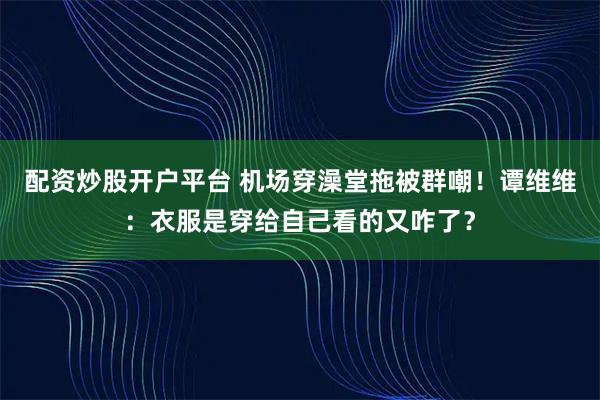 配资炒股开户平台 机场穿澡堂拖被群嘲！谭维维：衣服是穿给自己看的又咋了？