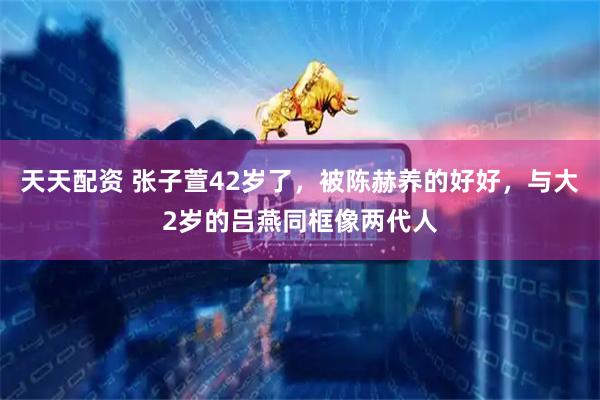 天天配资 张子萱42岁了，被陈赫养的好好，与大2岁的吕燕同框像两代人