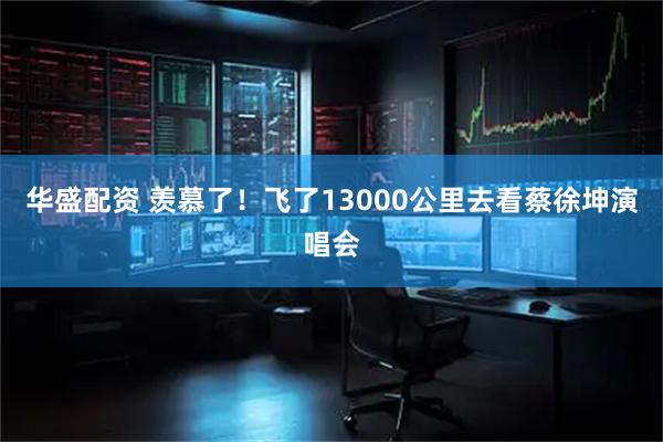 华盛配资 羡慕了！飞了13000公里去看蔡徐坤演唱会