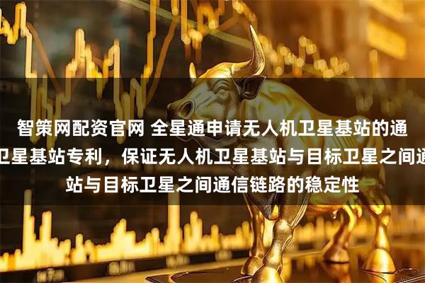 智策网配资官网 全星通申请无人机卫星基站的通信方法及无人机卫星基站专利，保证无人机卫星基站与目标卫星之间通信链路的稳定性