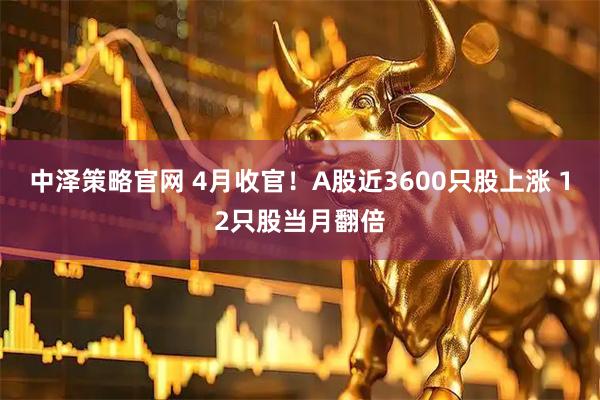 中泽策略官网 4月收官！A股近3600只股上涨 12只股当月翻倍