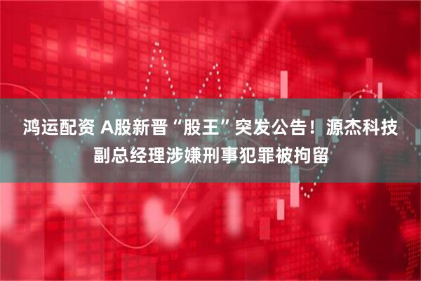 鸿运配资 A股新晋“股王”突发公告！源杰科技副总经理涉嫌刑事犯罪被拘留