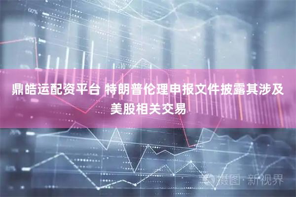 鼎皓运配资平台 特朗普伦理申报文件披露其涉及美股相关交易